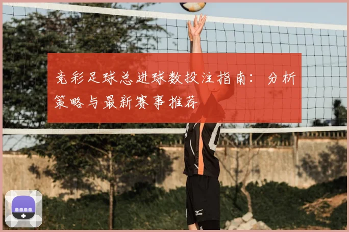竞彩足球总进球数投注指南:分析策略与最新赛事推荐