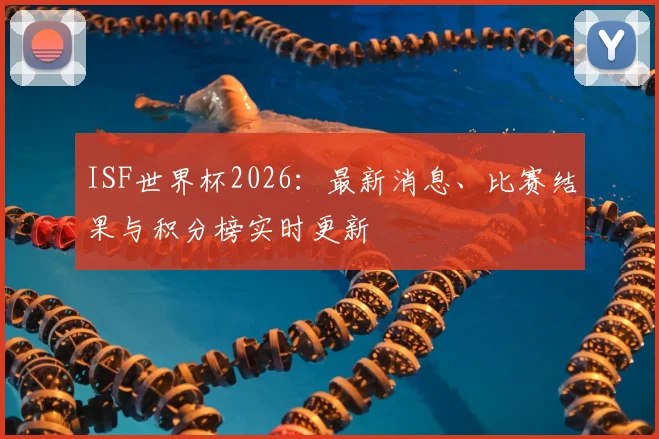 ISF世界杯2026：最新消息、比赛结果与积分榜实时更新