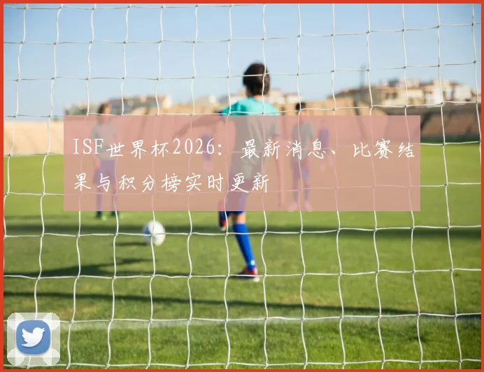 ISF世界杯2026:最新消息、比赛结果与积分榜实时更新