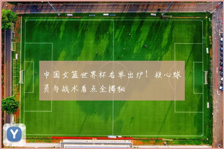 中国女篮世界杯名单出炉！核心球员与战术看点全揭秘