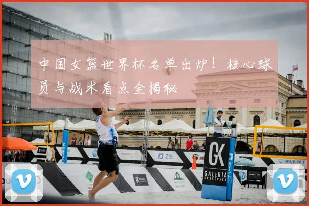 中国女篮世界杯名单出炉！核心球员与战术看点全揭秘